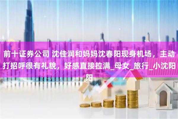 前十证券公司 沈佳润和妈妈沈春阳现身机场，主动打招呼很有礼貌，好感直接拉满_母女_旅行_小沈阳