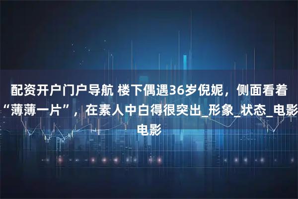 配资开户门户导航 楼下偶遇36岁倪妮，侧面看着“薄薄一片”，在素人中白得很突出_形象_状态_电影