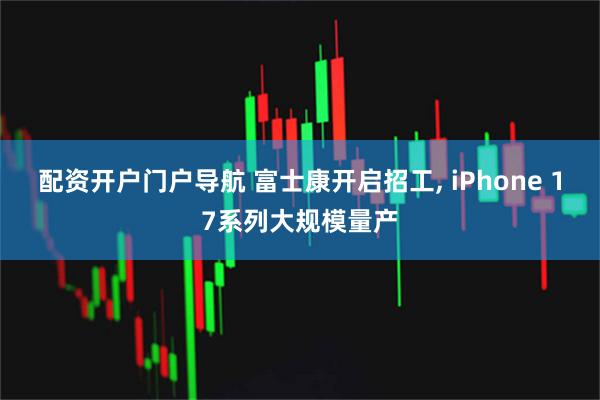 配资开户门户导航 富士康开启招工, iPhone 17系列大规模量产