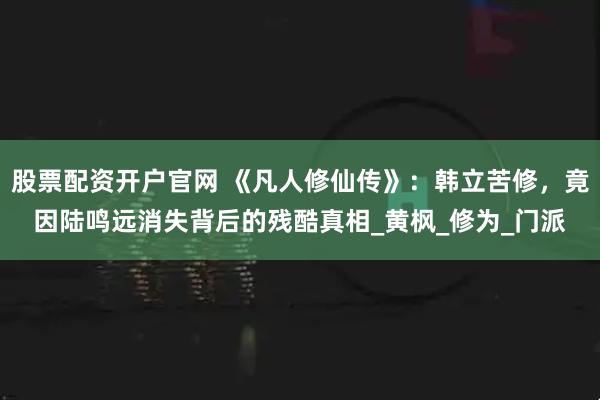 股票配资开户官网 《凡人修仙传》：韩立苦修，竟因陆鸣远消失背后的残酷真相_黄枫_修为_门派