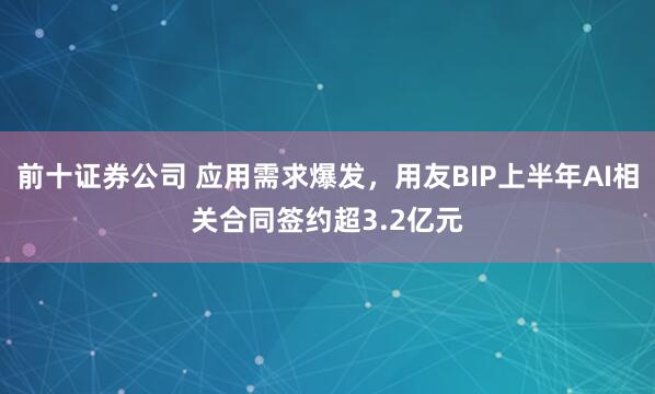 前十证券公司 应用需求爆发，用友BIP上半年AI相关合同签约超3.2亿元