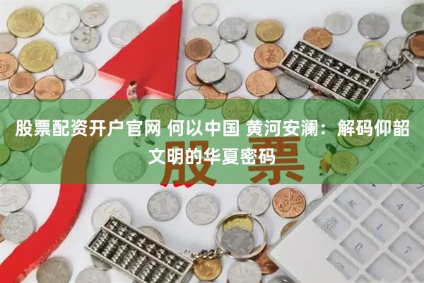 股票配资开户官网 何以中国 黄河安澜：解码仰韶文明的华夏密码
