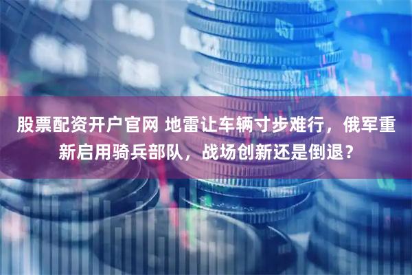 股票配资开户官网 地雷让车辆寸步难行，俄军重新启用骑兵部队，战场创新还是倒退？