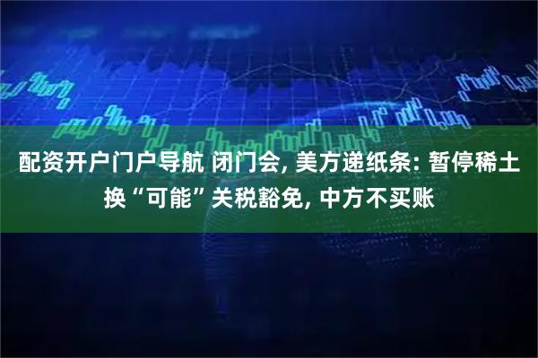 配资开户门户导航 闭门会, 美方递纸条: 暂停稀土换“可能”关税豁免, 中方不买账