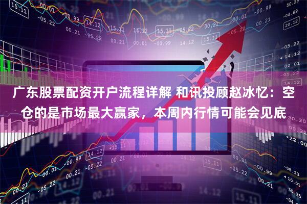 广东股票配资开户流程详解 和讯投顾赵冰忆：空仓的是市场最大赢家，本周内行情可能会见底