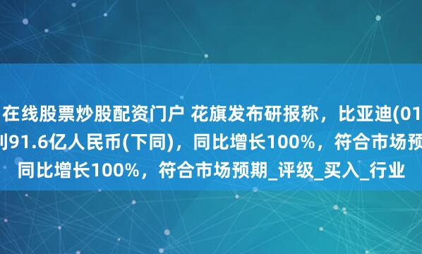 在线股票炒股配资门户 花旗发布研报称，比亚迪(01211.HK)第一季纯利91.6亿人民币(下同)，同比增长100%，符合市场预期_评级_买入_行业