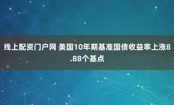 线上配资门户网 美国10年期基准国债收益率上涨8.88个基点