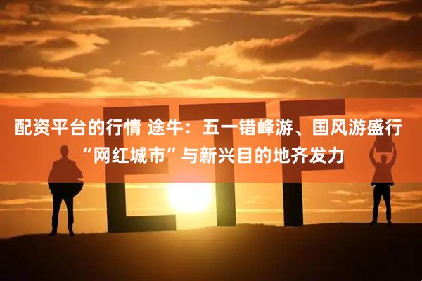 配资平台的行情 途牛：五一错峰游、国风游盛行 “网红城市”与新兴目的地齐发力