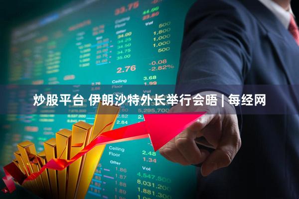 炒股平台 伊朗沙特外长举行会晤 | 每经网