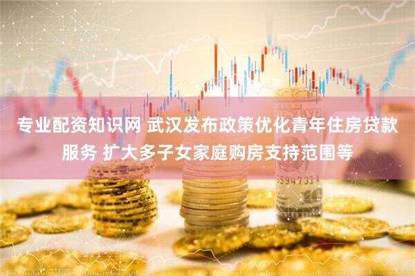 专业配资知识网 武汉发布政策优化青年住房贷款服务 扩大多子女家庭购房支持范围等