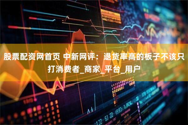 股票配资网首页 中新网评：退货率高的板子不该只打消费者_商家_平台_用户