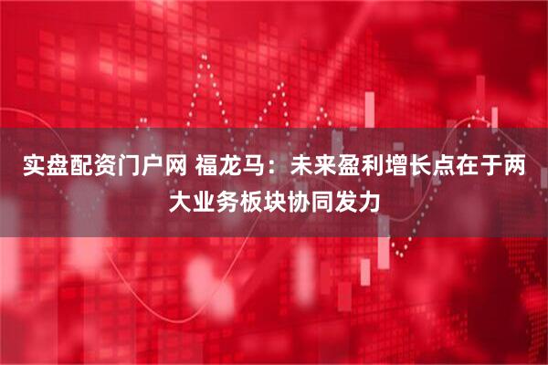 实盘配资门户网 福龙马：未来盈利增长点在于两大业务板块协同发力