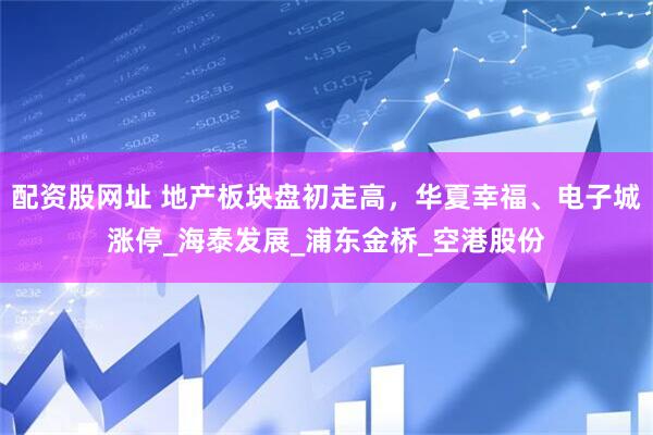 配资股网址 地产板块盘初走高，华夏幸福、电子城涨停_海泰发展_浦东金桥_空港股份