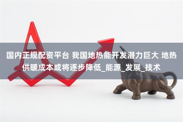 国内正规配资平台 我国地热能开发潜力巨大 地热供暖成本或将逐步降低_能源_发展_技术