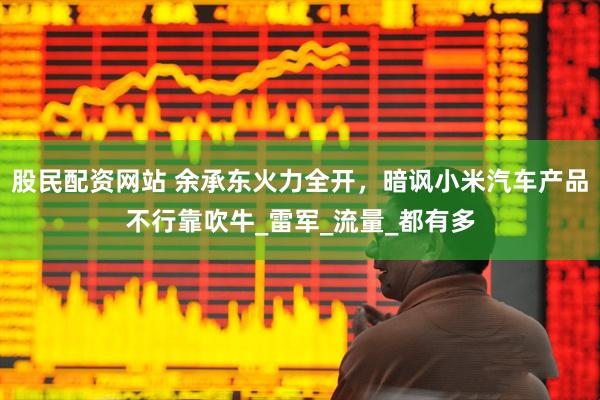 股民配资网站 余承东火力全开，暗讽小米汽车产品不行靠吹牛_雷军_流量_都有多