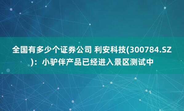 全国有多少个证券公司 利安科技(300784.SZ)：小驴伴产品已经进入景区测试中