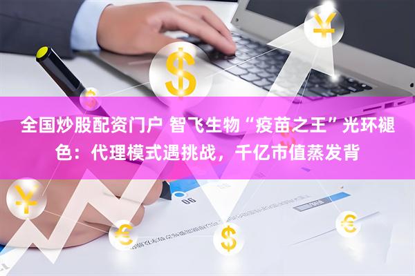 全国炒股配资门户 智飞生物“疫苗之王”光环褪色：代理模式遇挑战，千亿市值蒸发背