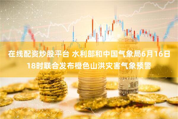 在线配资炒股平台 水利部和中国气象局6月16日18时联合发布橙色山洪灾害气象预警