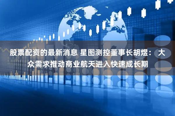 股票配资的最新消息 星图测控董事长胡煜： 大众需求推动商业航天进入快速成长期