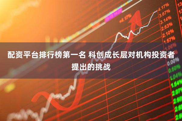 配资平台排行榜第一名 科创成长层对机构投资者提出的挑战