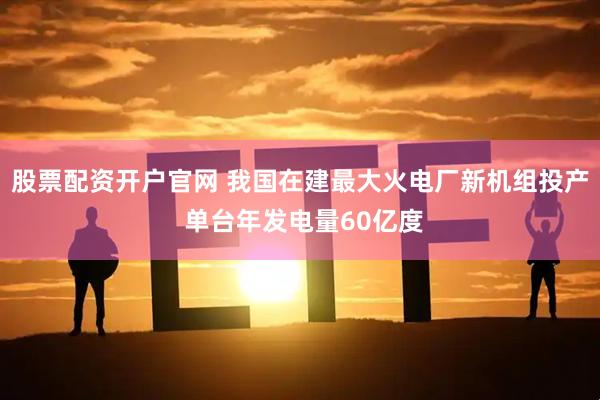 股票配资开户官网 我国在建最大火电厂新机组投产 单台年发电量60亿度