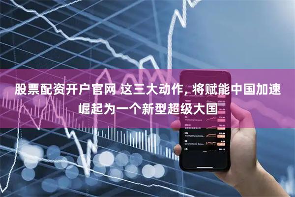 股票配资开户官网 这三大动作, 将赋能中国加速崛起为一个新型超级大国