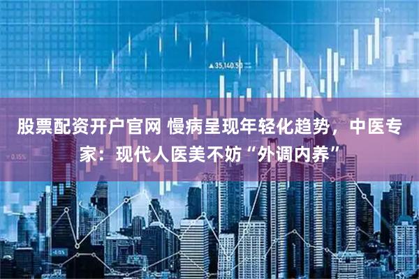 股票配资开户官网 慢病呈现年轻化趋势，中医专家：现代人医美不妨“外调内养”