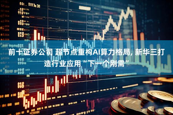 前十证券公司 超节点重构AI算力格局, 新华三打造行业应用“下一个刚需”