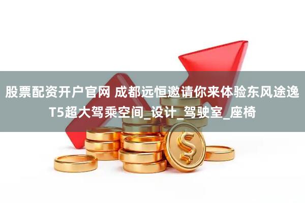 股票配资开户官网 成都远恒邀请你来体验东风途逸T5超大驾乘空间_设计_驾驶室_座椅