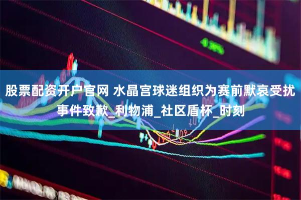 股票配资开户官网 水晶宫球迷组织为赛前默哀受扰事件致歉_利物浦_社区盾杯_时刻
